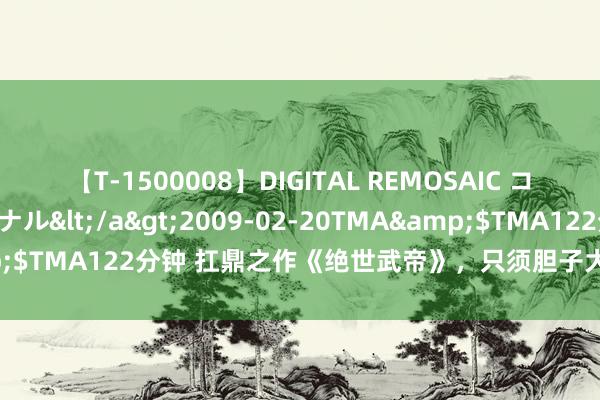 【T-1500008】DIGITAL REMOSAIC コスプレインターナショナル</a>2009-02-20TMA&$TMA122分钟 扛鼎之作《绝世武帝》，只须胆子大，莫得不成能！