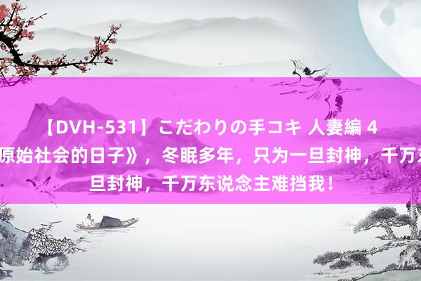 【DVH-531】こだわりの手コキ 人妻編 4 霸榜之作《我在原始社会的日子》，冬眠多年，只为一旦封神，千万东说念主难挡我！