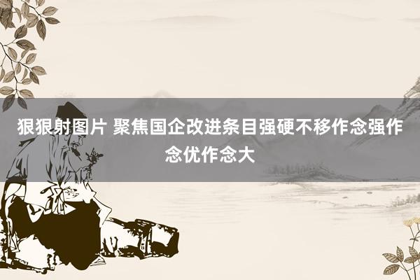 狠狠射图片 聚焦国企改进条目强硬不移作念强作念优作念大