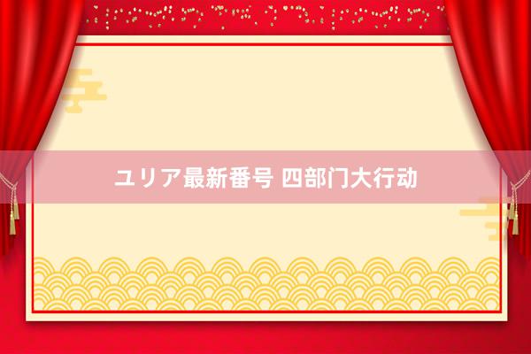 ユリア最新番号 四部门大行动