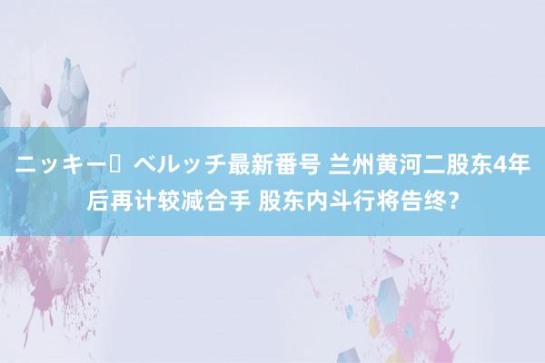 ニッキー・ベルッチ最新番号 兰州黄河二股东4年后再计较减合手 股东内斗行将告终？