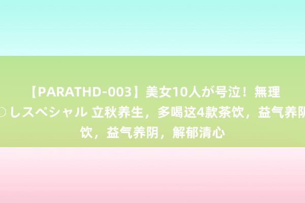 【PARATHD-003】美女10人が号泣！無理やり連続中○しスペシャル 立秋养生，多喝这4款茶饮，益气养阴，解郁清心