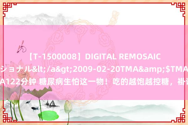 【T-1500008】DIGITAL REMOSAIC コスプレインターナショナル</a>2009-02-20TMA&$TMA122分钟 糖尿病生怕这一物！吃的越饱越控糖，褂讪血压血脂，辨认并发症