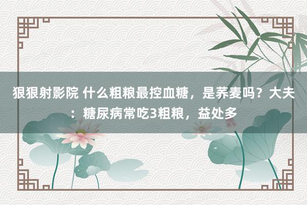 狠狠射影院 什么粗粮最控血糖，是荞麦吗？大夫：糖尿病常吃3粗粮，益处多