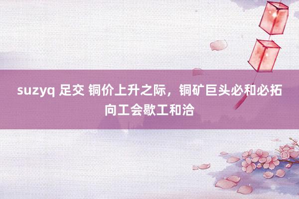 suzyq 足交 铜价上升之际，铜矿巨头必和必拓向工会歇工和洽