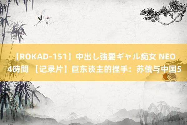 【ROKAD-151】中出し強要ギャル痴女 NEO 4時間 【记录片】巨东谈主的捏手：苏俄与中国5