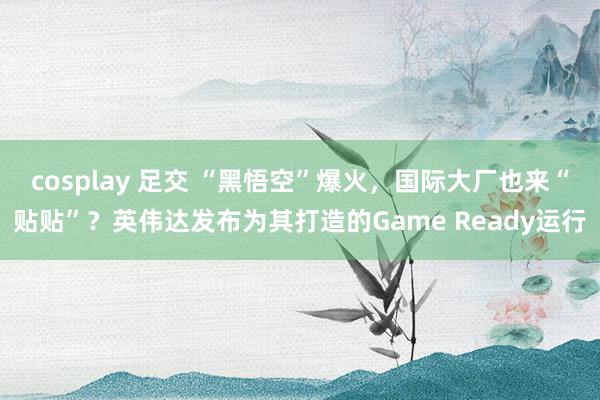 cosplay 足交 “黑悟空”爆火，国际大厂也来“贴贴”？英伟达发布为其打造的Game Ready运行