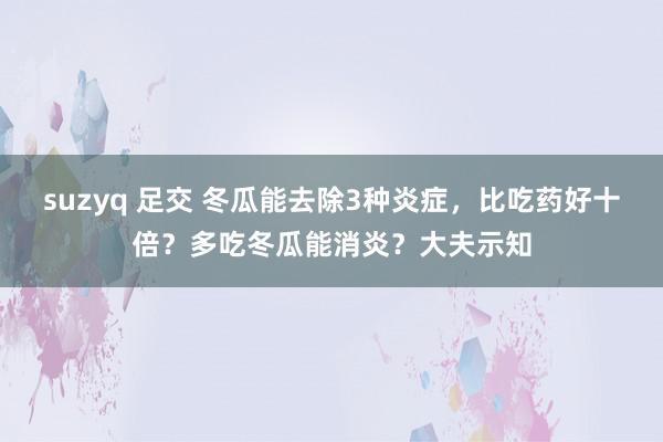 suzyq 足交 冬瓜能去除3种炎症，比吃药好十倍？多吃冬瓜能消炎？大夫示知