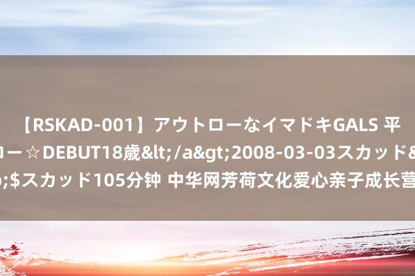 【RSKAD-001】アウトローなイマドキGALS 平成生まれ アウトロー☆DEBUT18歳</a>2008-03-03スカッド&$スカッド105分钟 中华网芳荷文化爱心亲子成长营：探询丝路古韵 点亮公益微光