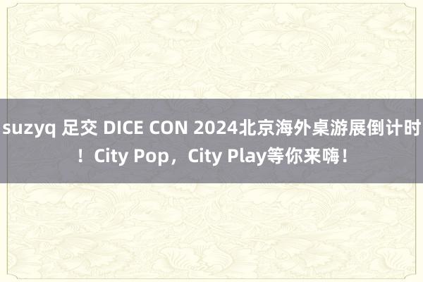 suzyq 足交 DICE CON 2024北京海外桌游展倒计时！City Pop，City Play等你来嗨！