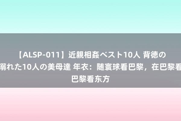 【ALSP-011】近親相姦ベスト10人 背徳の愛に溺れた10人の美母達 年衣：随寰球看巴黎，在巴黎看东方