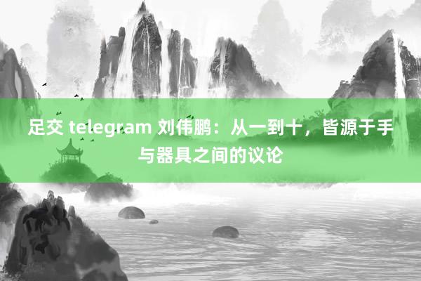 足交 telegram 刘伟鹏：从一到十，皆源于手与器具之间的议论