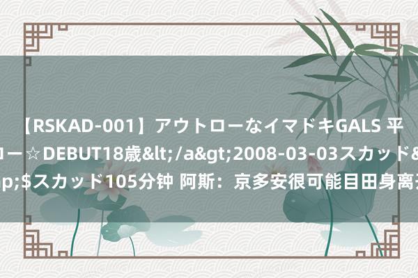 【RSKAD-001】アウトローなイマドキGALS 平成生まれ アウトロー☆DEBUT18歳</a>2008-03-03スカッド&$スカッド105分钟 阿斯：京多安很可能目田身离开巴萨，瓜帅已应许他回曼城