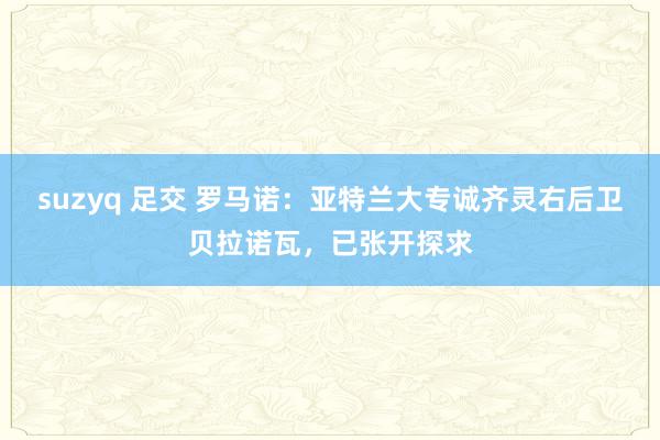 suzyq 足交 罗马诺：亚特兰大专诚齐灵右后卫贝拉诺瓦，已张开探求