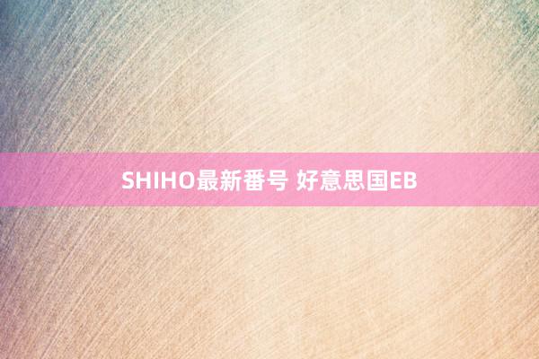 SHIHO最新番号 好意思国EB