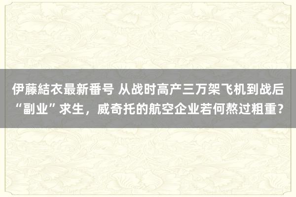 伊藤結衣最新番号 从战时高产三万架飞机到战后“副业”求生，威奇托的航空企业若何熬过粗重？