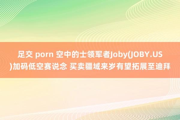 足交 porn 空中的士领军者Joby(JOBY.US)加码低空赛说念 买卖疆域来岁有望拓展至迪拜