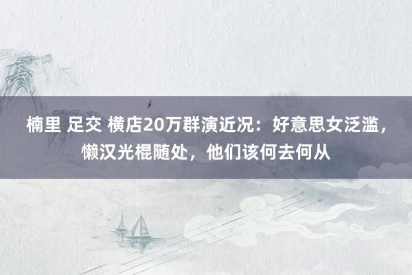 楠里 足交 横店20万群演近况：好意思女泛滥，懒汉光棍随处，他们该何去何从