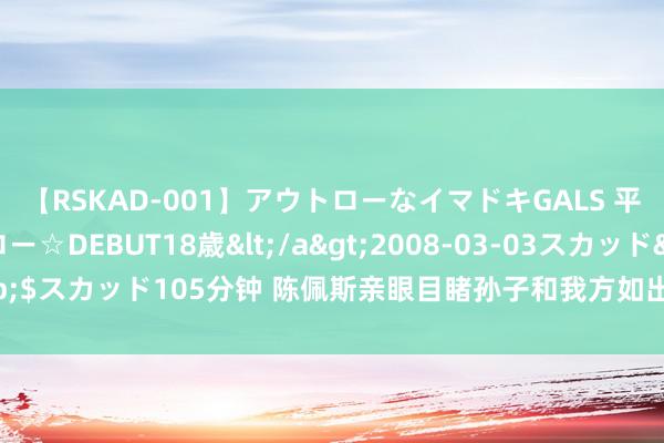 【RSKAD-001】アウトローなイマドキGALS 平成生まれ アウトロー☆DEBUT18歳</a>2008-03-03スカッド&$スカッド105分钟 陈佩斯亲眼目睹孙子和我方如出一辙的面容终于无奈采用本质