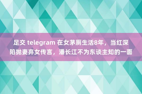 足交 telegram 在女茅厕生活8年，当红深陷抛妻弃女传言，潘长江不为东谈主知的一面