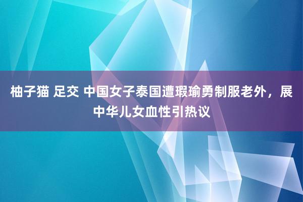 柚子猫 足交 中国女子泰国遭瑕瑜勇制服老外，展中华儿女血性引热议