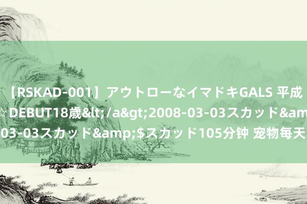 【RSKAD-001】アウトローなイマドキGALS 平成生まれ アウトロー☆DEBUT18歳</a>2008-03-03スカッド&$スカッド105分钟 宠物每天的日程