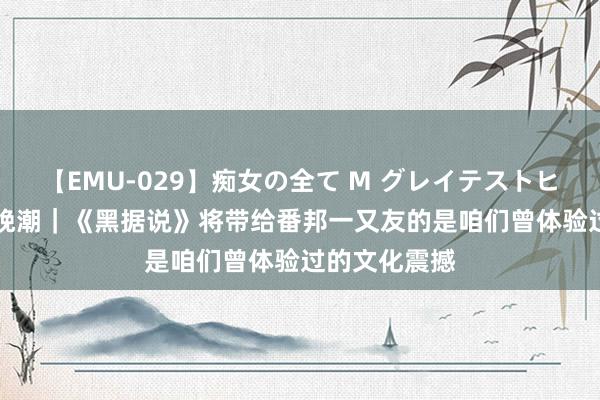 【EMU-029】痴女の全て M グレイテストヒッツ 4時間 晚潮｜《黑据说》将带给番邦一又友的是咱们曾体验过的文化震撼