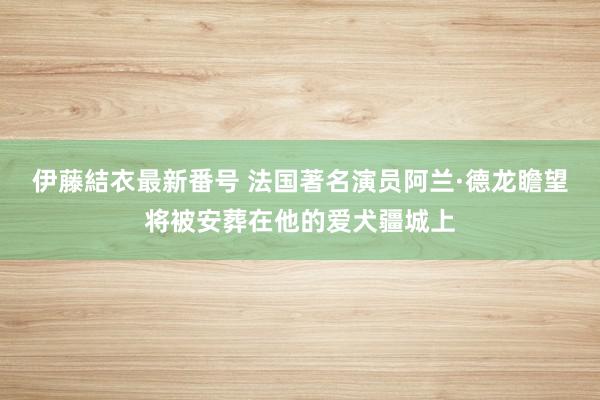 伊藤結衣最新番号 法国著名演员阿兰·德龙瞻望将被安葬在他的爱犬疆城上