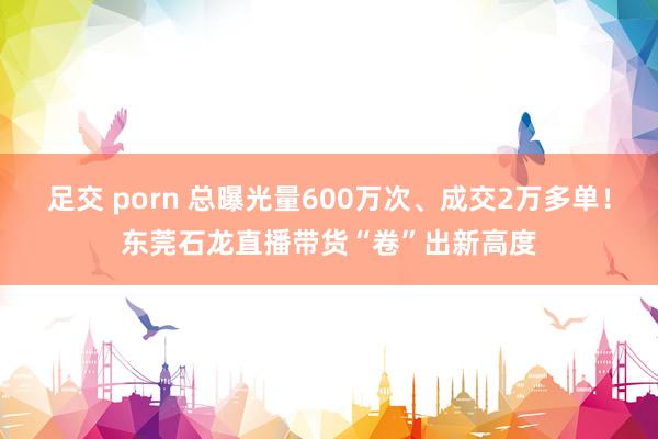 足交 porn 总曝光量600万次、成交2万多单！东莞石龙直播带货“卷”出新高度