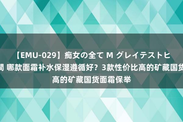 【EMU-029】痴女の全て M グレイテストヒッツ 4時間 哪款面霜补水保湿遵循好？3款性价比高的矿藏国货面霜保举