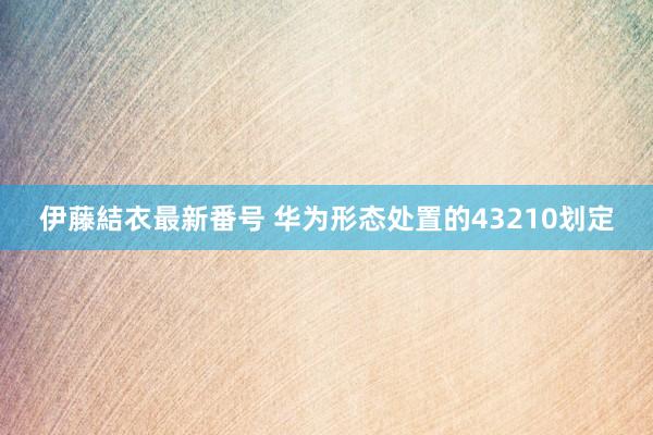 伊藤結衣最新番号 华为形态处置的43210划定