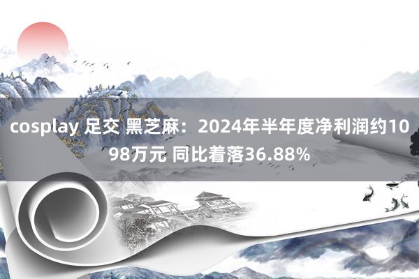 cosplay 足交 黑芝麻：2024年半年度净利润约1098万元 同比着落36.88%