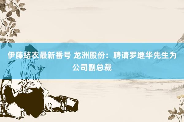 伊藤結衣最新番号 龙洲股份：聘请罗继华先生为公司副总裁