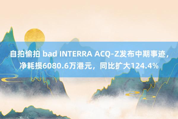 自拍偷拍 bad INTERRA ACQ-Z发布中期事迹，净耗损6080.6万港元，同比扩大124.4%