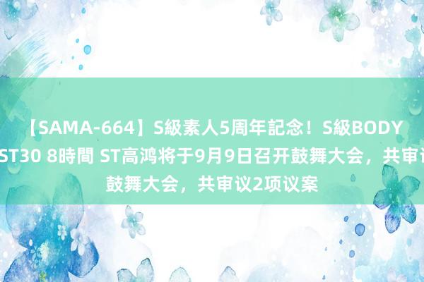 【SAMA-664】S級素人5周年記念！S級BODY中出しBEST30 8時間 ST高鸿将于9月9日召开鼓舞大会，共审议2项议案