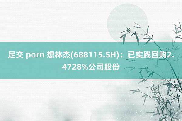 足交 porn 想林杰(688115.SH)：已实践回购2.4728%公司股份