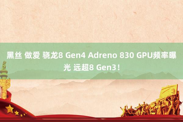 黑丝 做爱 骁龙8 Gen4 Adreno 830 GPU频率曝光 远超8 Gen3！