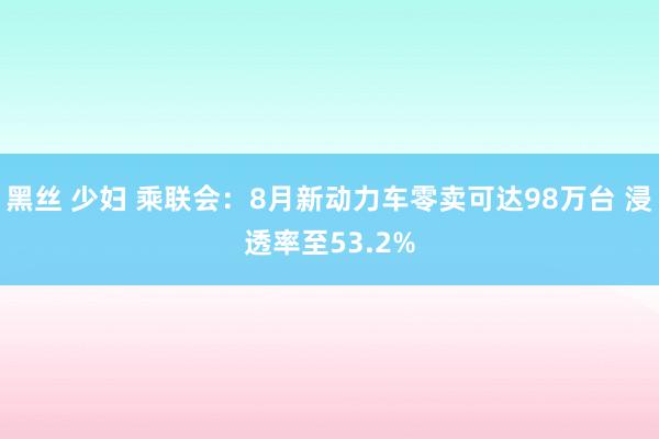 黑丝 少妇 乘联会：8月新动力车零卖可达98万台 浸透率至53.2%