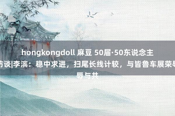 hongkongdoll 麻豆 50届·50东说念主专题访谈|李滨：稳中求进，扫尾长线计较，与皆鲁车展荣辱与共