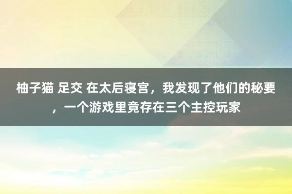 柚子猫 足交 在太后寝宫，我发现了他们的秘要，一个游戏里竟存在三个主控玩家