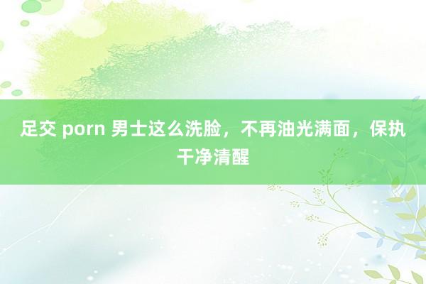 足交 porn 男士这么洗脸，不再油光满面，保执干净清醒