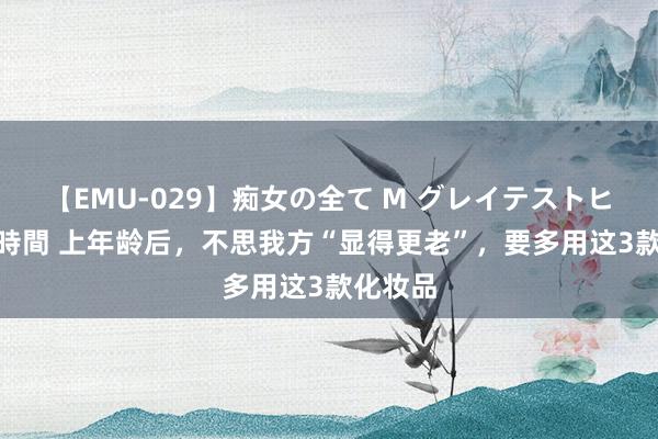 【EMU-029】痴女の全て M グレイテストヒッツ 4時間 上年龄后，不思我方“显得更老”，要多用这3款化妆品