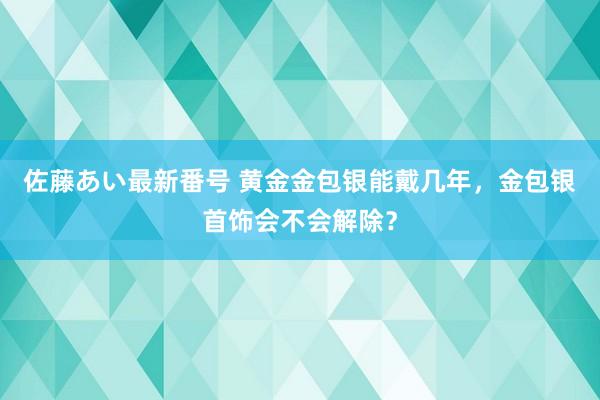 佐藤あい最新番号 黄金金包银能戴几年，金包银首饰会不会解除？