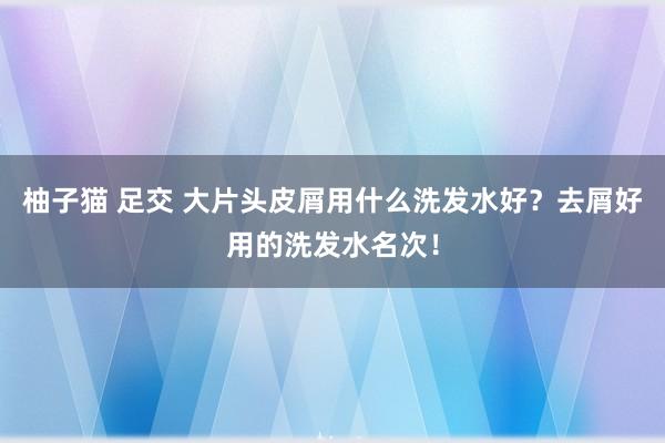 柚子猫 足交 大片头皮屑用什么洗发水好？去屑好用的洗发水名次！