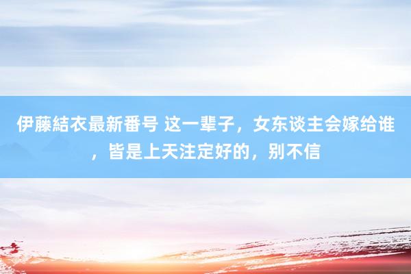 伊藤結衣最新番号 这一辈子，女东谈主会嫁给谁，皆是上天注定好的，别不信