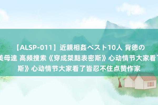 【ALSP-011】近親相姦ベスト10人 背徳の愛に溺れた10人の美母達 高频搜索《穿成桀黠表密斯》心动情节大家看了皆忍不住点赞作家