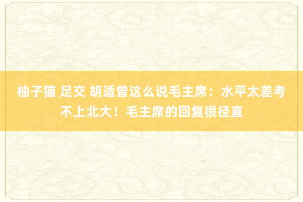 柚子猫 足交 胡适曾这么说毛主席：水平太差考不上北大！毛主席的回复很径直