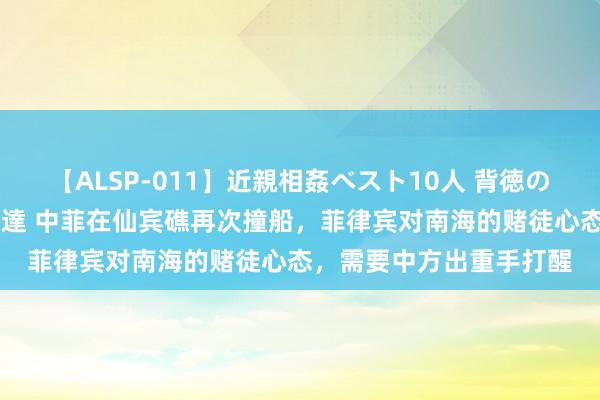 【ALSP-011】近親相姦ベスト10人 背徳の愛に溺れた10人の美母達 中菲在仙宾礁再次撞船，菲律宾对南海的赌徒心态，需要中方出重手打醒