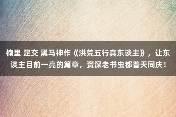 楠里 足交 黑马神作《洪荒五行真东谈主》，让东谈主目前一亮的篇章，资深老书虫都普天同庆！