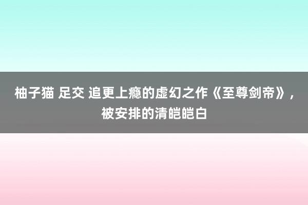 柚子猫 足交 追更上瘾的虚幻之作《至尊剑帝》，被安排的清皑皑白